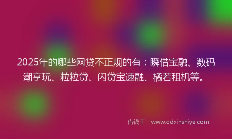 2025年的哪些网贷不正规的有：瞬借宝融、数码潮享玩、粒粒贷、闪贷宝速融、橘若租机等。