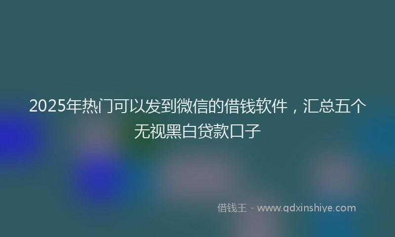 2025年热门可以发到微信的借钱软件，汇总五个无视黑白贷款口子