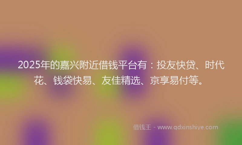 2025年的嘉兴附近借钱平台有：投友快贷、时代花、钱袋快易、友佳精选、京享易付等。