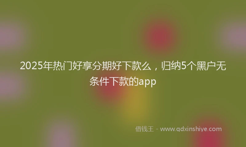 2025年热门好享分期好下款么，归纳5个黑户无条件下款的app