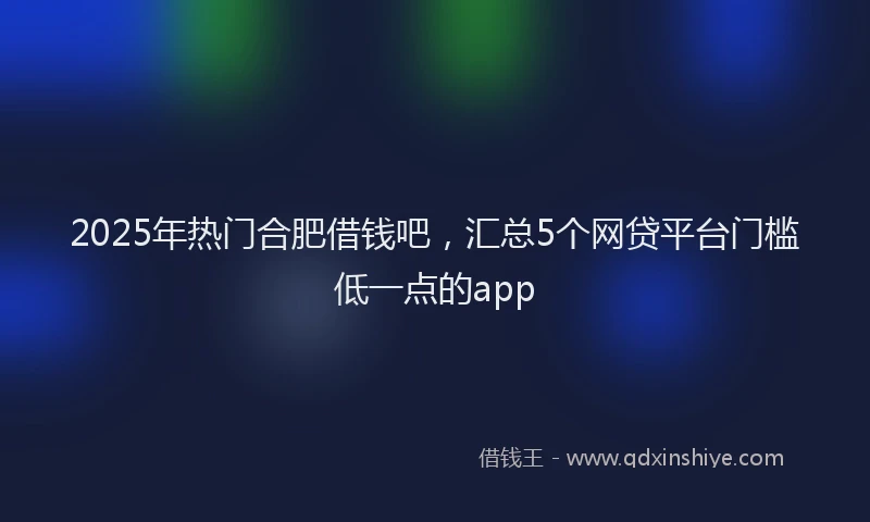 2025年热门合肥借钱吧，汇总5个网贷平台门槛低一点的app
