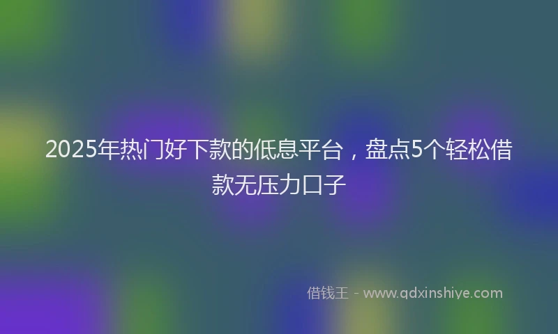 2025年热门好下款的低息平台，盘点5个轻松借款无压力口子