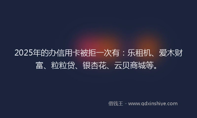2025年的办信用卡被拒一次有：乐租机、爱木财富、粒粒贷、银杏花、云贝商城等。