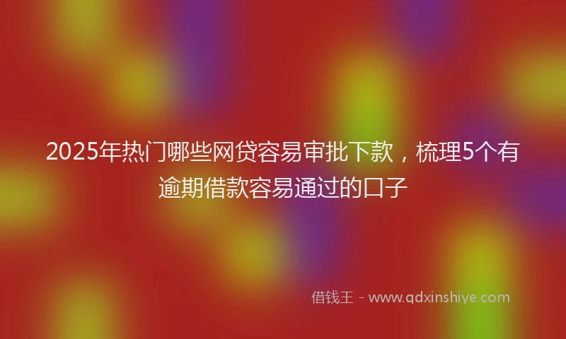 2025年热门哪些网贷容易审批下款，梳理5个有逾期借款容易通过的口子
