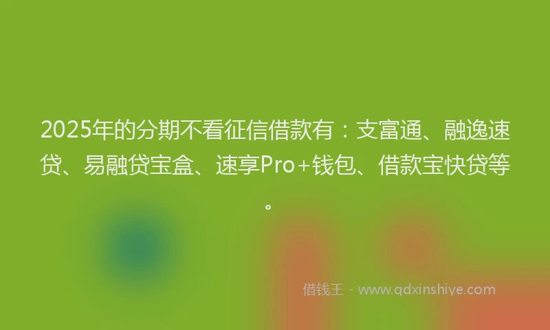 2025年的分期不看征信借款有：支富通、融逸速贷、易融贷宝盒、速享Pro+钱包、借款宝快贷等。