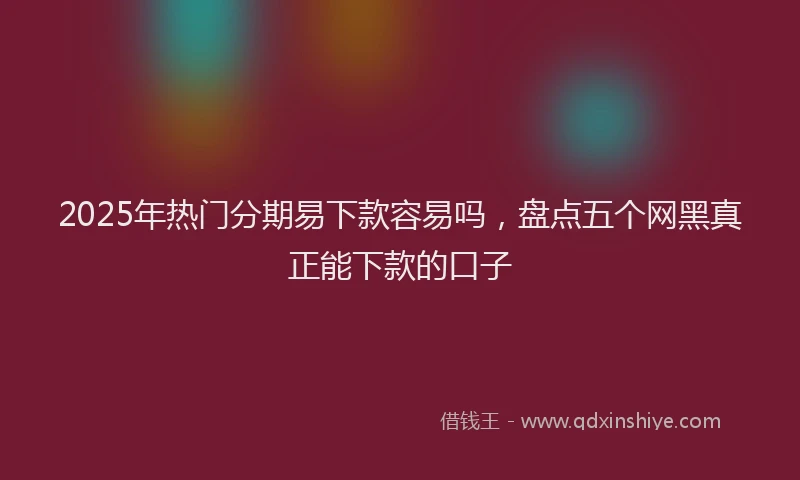 2025年热门分期易下款容易吗，盘点五个网黑真正能下款的口子