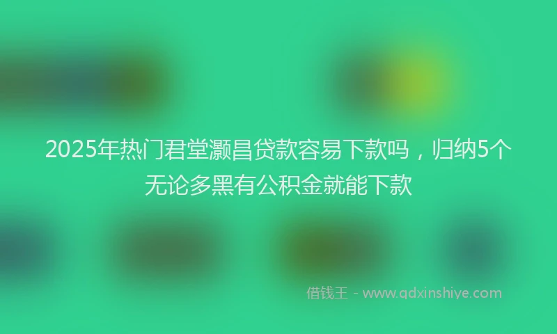 2025年热门君堂灏昌贷款容易下款吗，归纳5个无论多黑有公积金就能下款