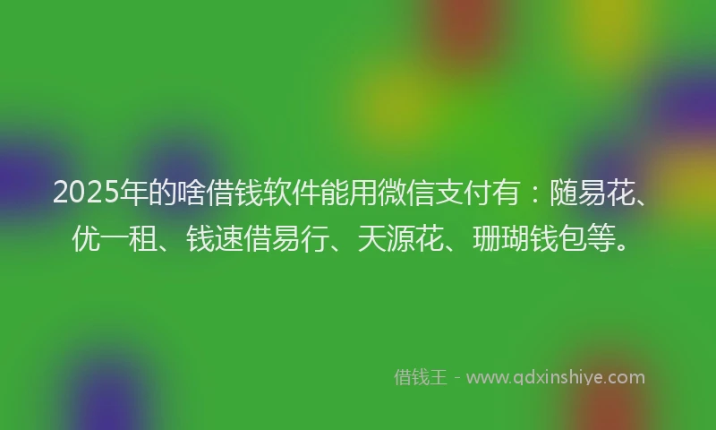 2025年的啥借钱软件能用微信支付有：随易花、优一租、钱速借易行、天源花、珊瑚钱包等。