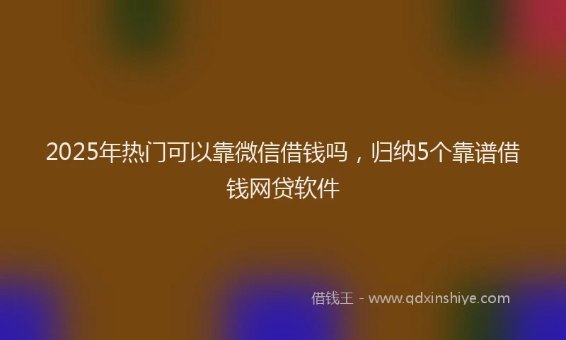 2025年热门可以靠微信借钱吗，归纳5个靠谱借钱网贷软件