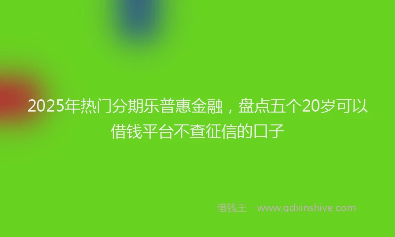 2025年热门分期乐普惠金融，盘点五个20岁可以借钱平台不查征信的口子