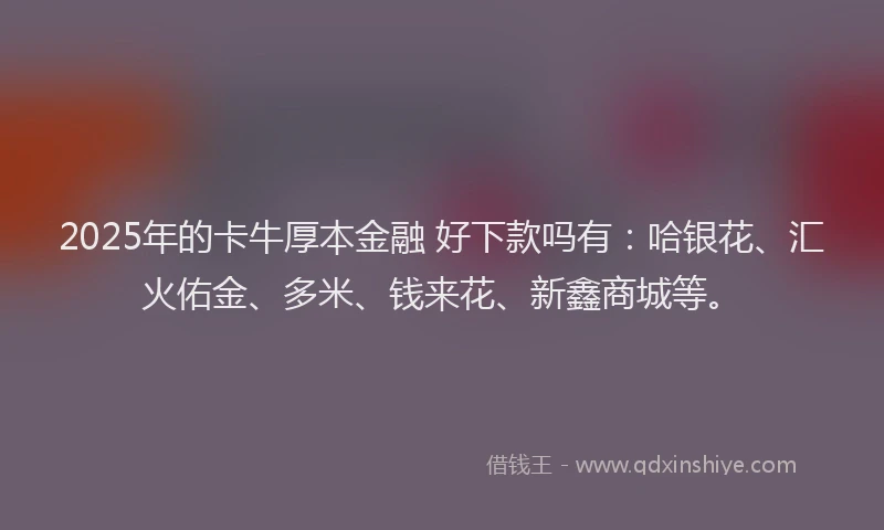 2025年的卡牛厚本金融 好下款吗有：哈银花、汇火佑金、多米、钱来花、新鑫商城等。