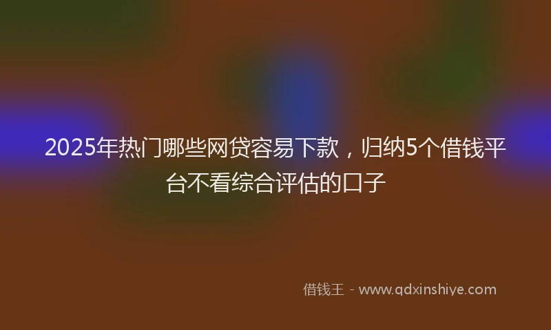 2025年热门哪些网贷容易下款，归纳5个借钱平台不看综合评估的口子