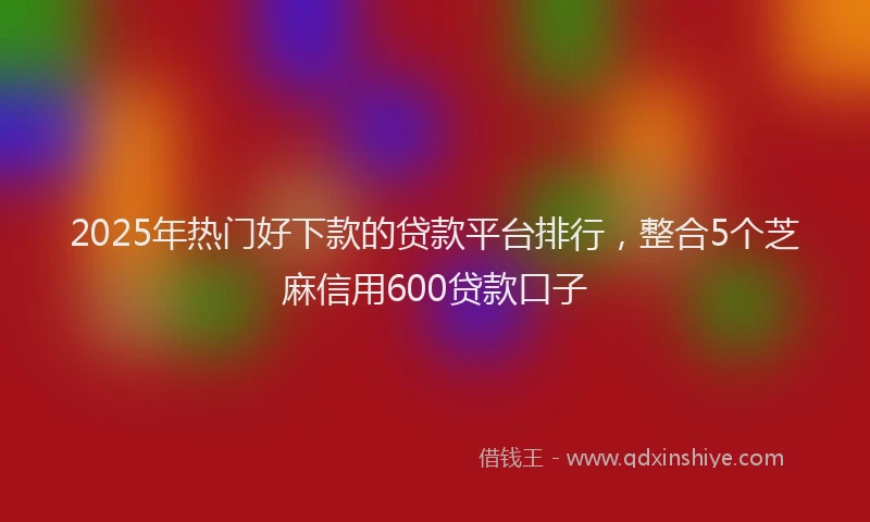 2025年热门好下款的贷款平台排行，整合5个芝麻信用600贷款口子
