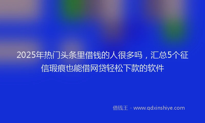 2025年热门头条里借钱的人很多吗，汇总5个征信瑕疵也能借网贷轻松下款的软件
