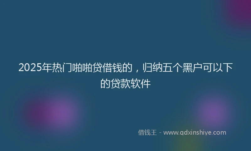 2025年热门啪啪贷借钱的，归纳五个黑户可以下的贷款软件