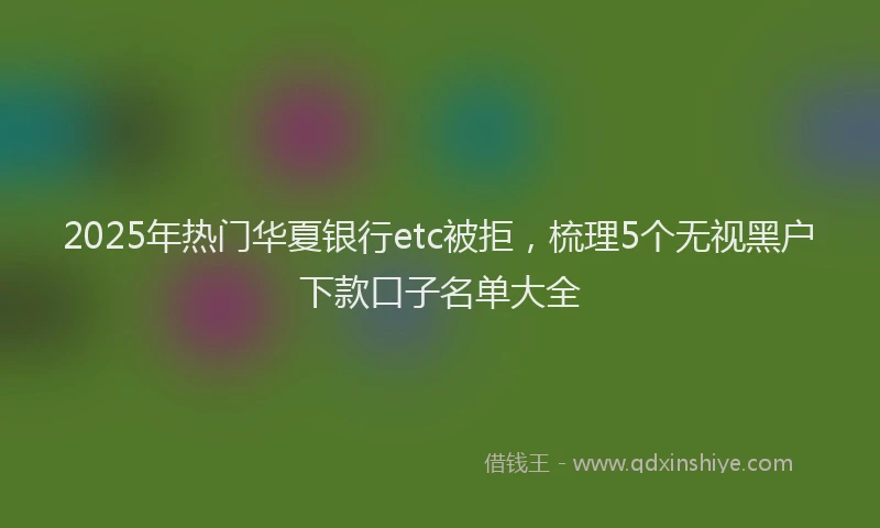 2025年热门华夏银行etc被拒，梳理5个无视黑户下款口子名单大全
