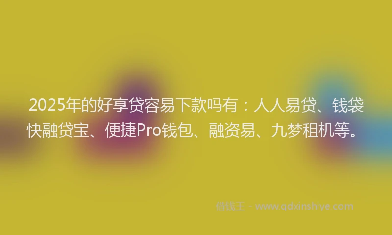 2025年的好享贷容易下款吗有：人人易贷、钱袋快融贷宝、便捷Pro钱包、融资易、九梦租机等。