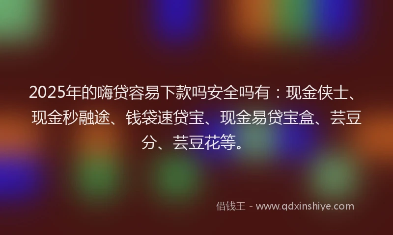 2025年的嗨贷容易下款吗安全吗有：现金侠士、现金秒融途、钱袋速贷宝、现金易贷宝盒、芸豆分、芸豆花等。