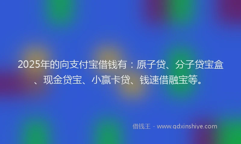 2025年的向支付宝借钱有：原子贷、分子贷宝盒、现金贷宝、小赢卡贷、钱速借融宝等。