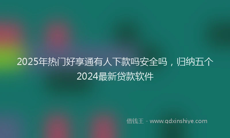 2025年热门好享通有人下款吗安全吗，归纳五个2024最新贷款软件
