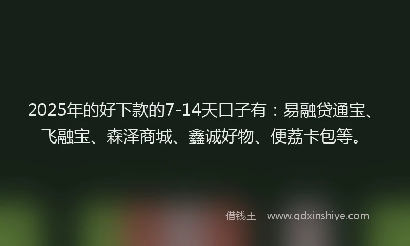 2025年的好下款的7-14天口子有：易融贷通宝、飞融宝、森泽商城、鑫诚好物、便荔卡包等。
