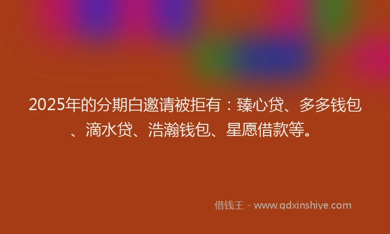 2025年的分期白邀请被拒有：臻心贷、多多钱包、滴水贷、浩瀚钱包、星愿借款等。