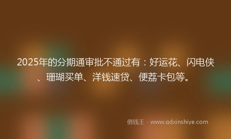 2025年的分期通审批不通过有：好运花、闪电侠、珊瑚买单、洋钱速贷、便荔卡包等。