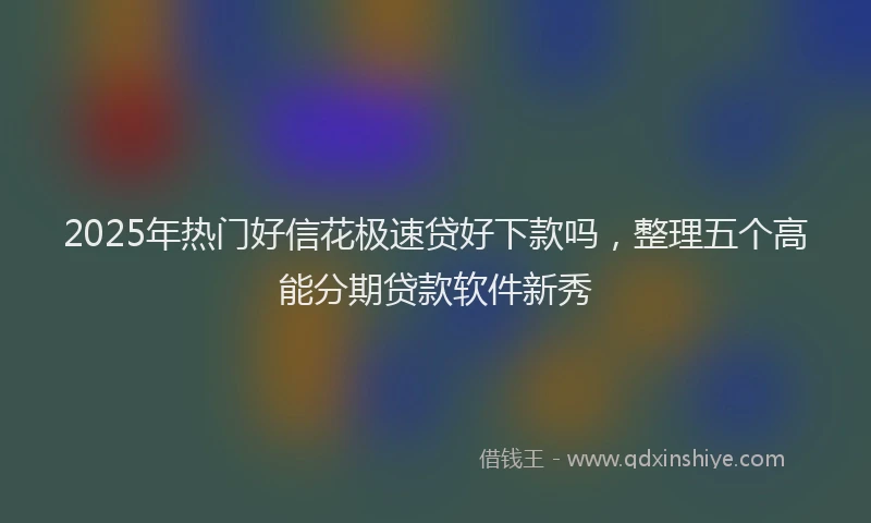 2025年热门好信花极速贷好下款吗，整理五个高能分期贷款软件新秀