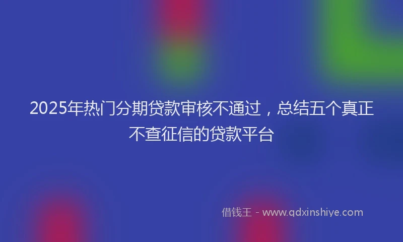 2025年热门分期贷款审核不通过，总结五个真正不查征信的贷款平台