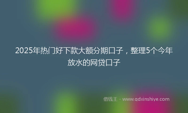 2025年热门好下款大额分期口子，整理5个今年放水的网贷口子
