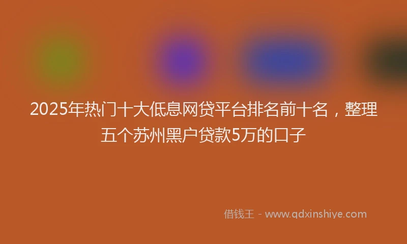 2025年热门十大低息网贷平台排名前十名，整理五个苏州黑户贷款5万的口子