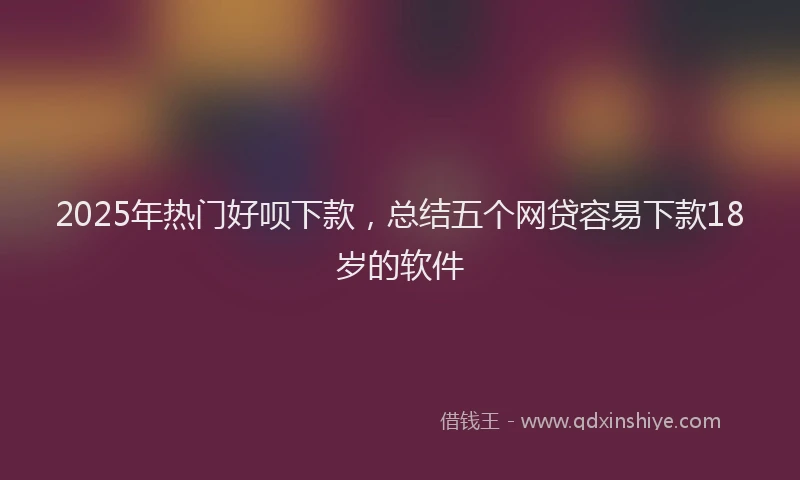 2025年热门好呗下款，总结五个网贷容易下款18岁的软件