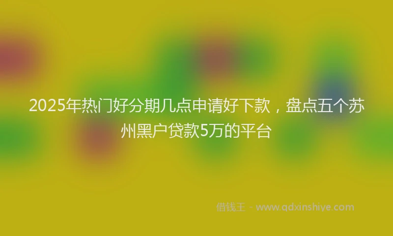2025年热门好分期几点申请好下款，盘点五个苏州黑户贷款5万的平台