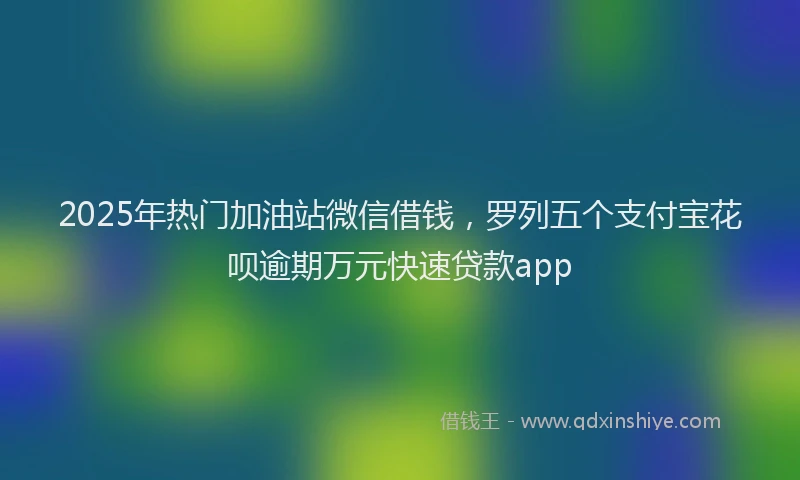 2025年热门加油站微信借钱，罗列五个支付宝花呗逾期万元快速贷款app
