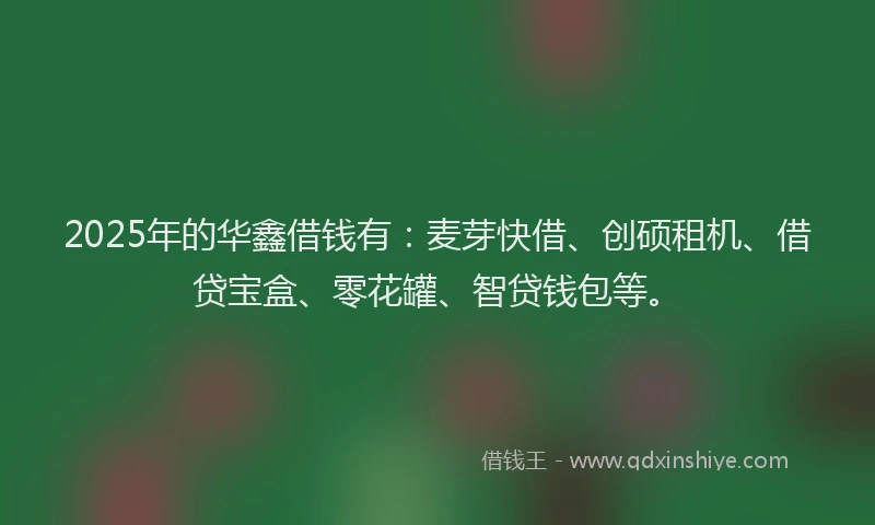 2025年的华鑫借钱有：麦芽快借、创硕租机、借贷宝盒、零花罐、智贷钱包等。