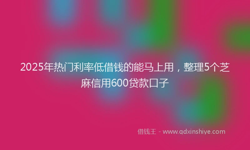 2025年热门利率低借钱的能马上用，整理5个芝麻信用600贷款口子