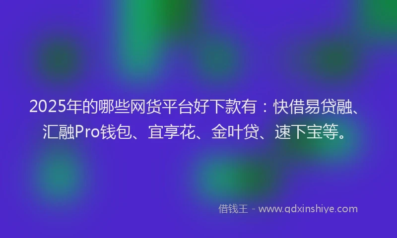 2025年的哪些网货平台好下款有：快借易贷融、汇融Pro钱包、宜享花、金叶贷、速下宝等。