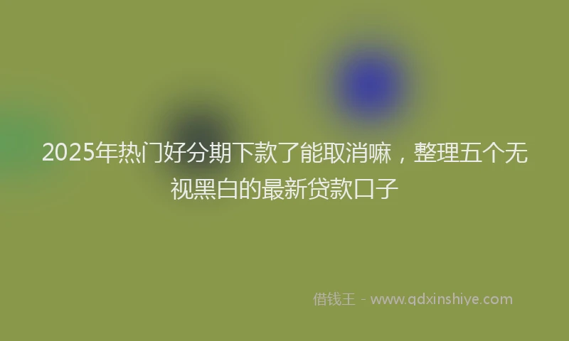 2025年热门好分期下款了能取消嘛，整理五个无视黑白的最新贷款口子