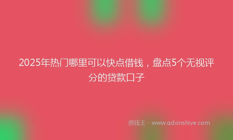 2025年热门哪里可以快点借钱，盘点5个无视评分的贷款口子