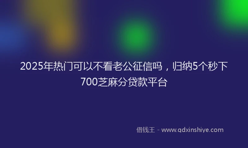2025年热门可以不看老公征信吗，归纳5个秒下700芝麻分贷款平台