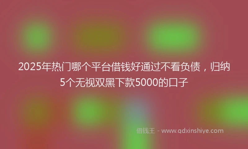 2025年热门哪个平台借钱好通过不看负债，归纳5个无视双黑下款5000的口子