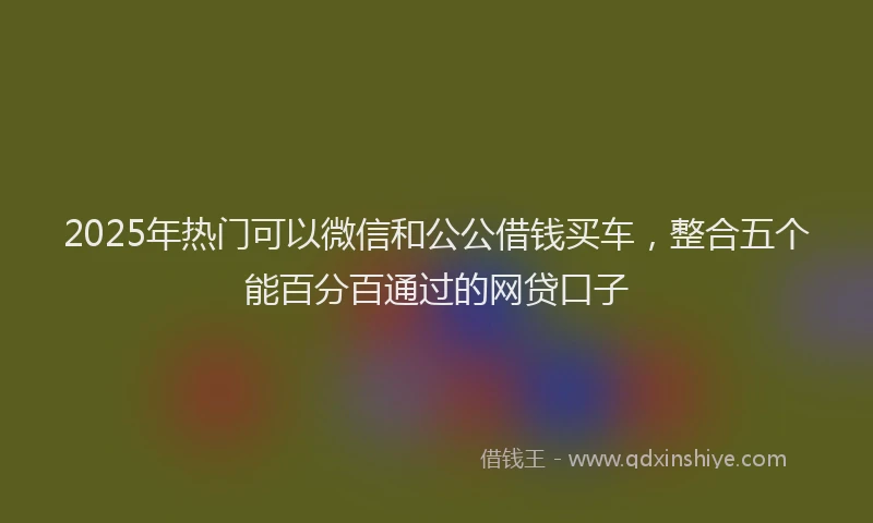 2025年热门可以微信和公公借钱买车，整合五个能百分百通过的网贷口子