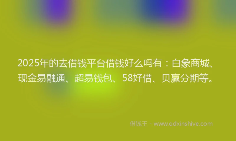 2025年的去借钱平台借钱好么吗有：白象商城、现金易融通、超易钱包、58好借、贝赢分期等。