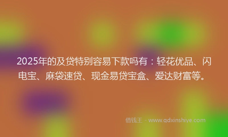 2025年的及贷特别容易下款吗有：轻花优品、闪电宝、麻袋速贷、现金易贷宝盒、爱达财富等。