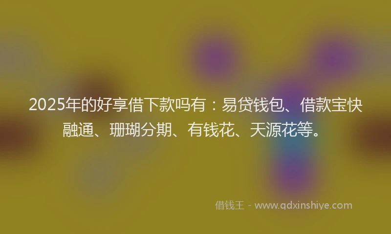 2025年的好享借下款吗有：易贷钱包、借款宝快融通、珊瑚分期、有钱花、天源花等。