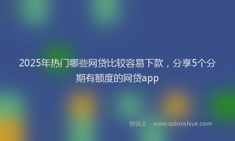 2025年热门哪些网贷比较容易下款，分享5个分期有额度的网贷app