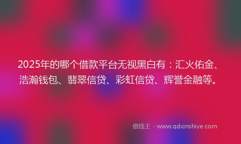 2025年的哪个借款平台无视黑白有：汇火佑金、浩瀚钱包、翡翠信贷、彩虹信贷、辉誉金融等。