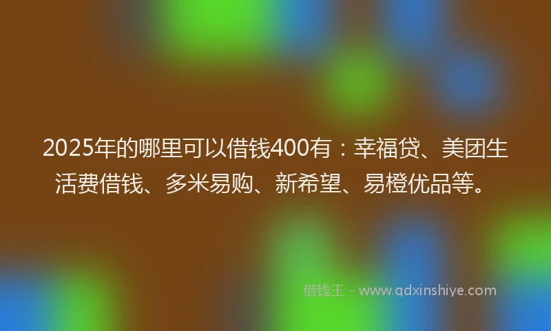 2025年的哪里可以借钱400有：幸福贷、美团生活费借钱、多米易购、新希望、易橙优品等。
