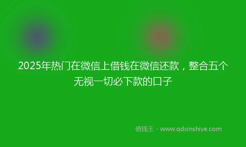 2025年热门在微信上借钱在微信还款，整合五个无视一切必下款的口子