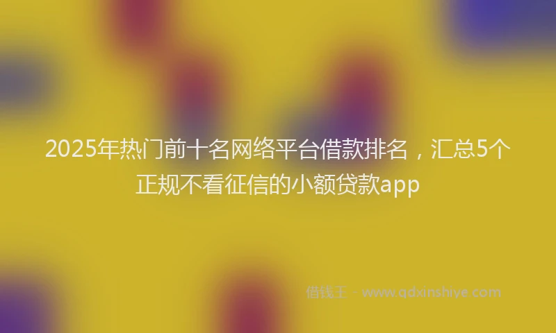 2025年热门前十名网络平台借款排名，汇总5个正规不看征信的小额贷款app